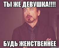 Ты же девушка!!!! Будь женственнее