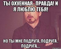 Ты охуенная , правда! И я люблю тебя! Но ты мне подруга..подруга , подруга....