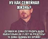 ну как семейная жизнь? детишек не думаете? родить надо обязательно до 25 лет! не ругаетесь? че дома сидишь все время?