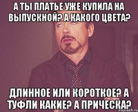 а ты платье уже купила на выпускной? а какого цвета? длинное или короткое? а туфли какие? а прическа?