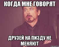 когда мне говорят друзей на пизду не меняют