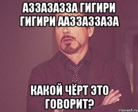 Аззазазза гигири гигири ааззаззаза Какой чёрт это говорит?