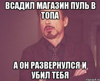 всадил магазин пуль в топа а он развернулся и убил тебя