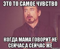 Это то самое чувство когда мама говорит не сейчас,а сейчас же