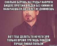 сколько берёшь на грудь? напряги бицепс протеин вреден без химии не накачаешься до 30 лет не доживёшь вот тебе делать то нечего зря только время тратишь пойдём лучше пивка попьём