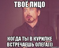 твоё лицо когда ты в курилке встречаешь ОЛЕГА)))