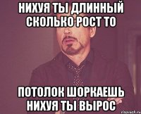 нихуя ты длинный сколько рост то потолок шоркаешь нихуя ты вырос