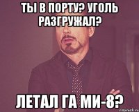 ты в порту? уголь разгружал? летал га ми-8?