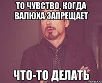 То чувство, когда Валюха запрещает что-то делать