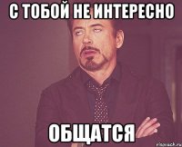 с тобой не интересно ОБЩАТСЯ