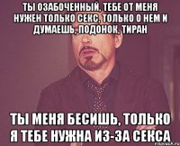 Ты озабоченный, тебе от меня нужен только секс, только о нем и думаешь, Подонок, Тиран Ты меня бесишь, только я тебе нужна из-за секса