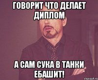 Говорит что делает диплом А сам сука в танки ебашит!