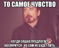 То самое чувство когда сашка предлогает нахуярится , но сам не будет пить