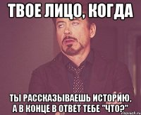 Твое лицо, когда ты рассказываешь историю, а в конце в ответ тебе "что?"