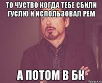 То чуство когда тебе сбили гуслю и использовал рем А потом в бк