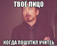 Твоё лицо Когда пошутил учитеь