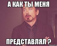 а как ты меня представлял ?