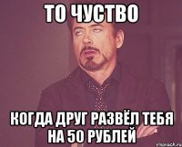 то чуство когда друг развёл тебя на 50 рублей