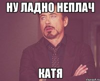 Ну ладно неплач Катя