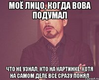 моё лицо, когда вова подумал что не узнал, кто на картинке, хотя на самом деле все сразу понял