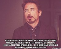  я дурна і ненормальна я жирна як ти мене терпиш?може кинеш мене? познайомити тебе з гарною дівчиною? я негарна тобі треба кращої,ніж я... є від мене набагато кращі я нічим особливим не вирізняюся