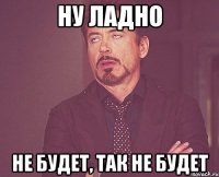 ну ладно не будет, так не будет