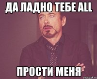 да ладно тебе ALL прости меня