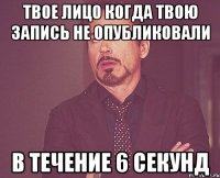 твое лицо когда твою запись не опубликовали в течение 6 секунд