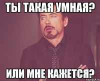 Ты такая умная? Или мне кажется?