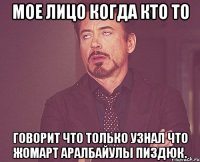 Мое лицо когда кто то говорит что только узнал что Жомарт Аралбайулы пиздюк.