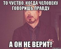 то чуство, когда человеку говоришь правду А ОН НЕ ВЕРИТ!