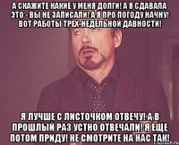 А скажите какие у меня долги! А я сдавала это - Вы не записали! А я про погоду начну! Вот работы трех-недельной давности! Я лучше с листочком отвечу! А в прошлый раз устно отвечали! Я еще потом приду! Не смотрите на нас так!