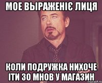 мое выраженіє лиця коли подружка нихоче іти зо мнов у магазин