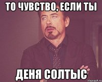 ТО чувство, если ты Деня Солтыс