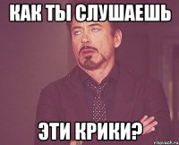 Как ты слушаешь эти крики?