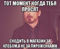 тот момент,когда тебя просят сходить в магазин за хлебом,а не за ПИРОЖЕНКАМИ