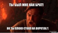 Ты был мне как брат! но ты плохо стоял на воротах:'(