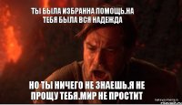 Ты была избранна помощь.На тебя была вся надежда Но ты ничего не знаешь.Я не прощу тебя.Мир не простит