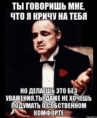 ты говоришь мне, что я кричу на тебя но делаешь это без уважения.Ты даже не хочешь подумать о собственном комфорте