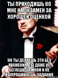 ты приходишь ко мне на экзамен за хорошей оценкой но ты делаешь это без уважения, ты даже не бегаешь за мной и не выпрашиваешь задания