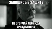 ЗАПИШИСЬ В ЗАЩИТУ НЕ ОГОРЧАЙ ЛЕОНИДА АРКАДЬЕВИЧА