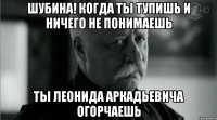 Шубина! Когда ты тупишь и ничего не понимаешь Ты Леонида Аркадьевича огорчаешь