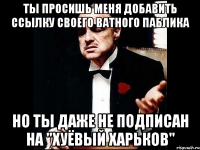 Ты просишь меня добавить ссылку своего ватного паблика но ты даже не подписан на "Хуёвый Харьков"