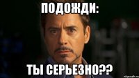 подожди: ты серьезно??