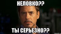 неловко?? ты серьезно??