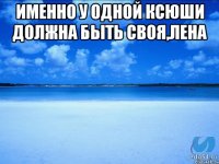 Именно у одной Ксюши должна быть своя,Лена 