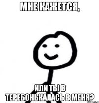 мне кажется, или ты в теребонькалась в меня?