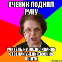 Ученик поднял руку Учитель:Ну ладно Иванов отвечай.Ученик:можно выйти