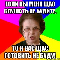 если вы меня щас слушать не будите, то я вас щас готовить не буду!