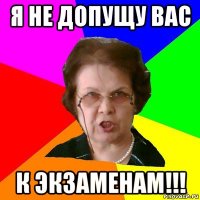 Я не допущу вас К ЭКЗАМЕНАМ!!!